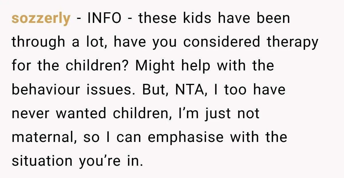 sozzerly − INFO - these kids have been through a lot, have you considered therapy for the children? Might help with the behaviour issues. But, NTA, I too have never...