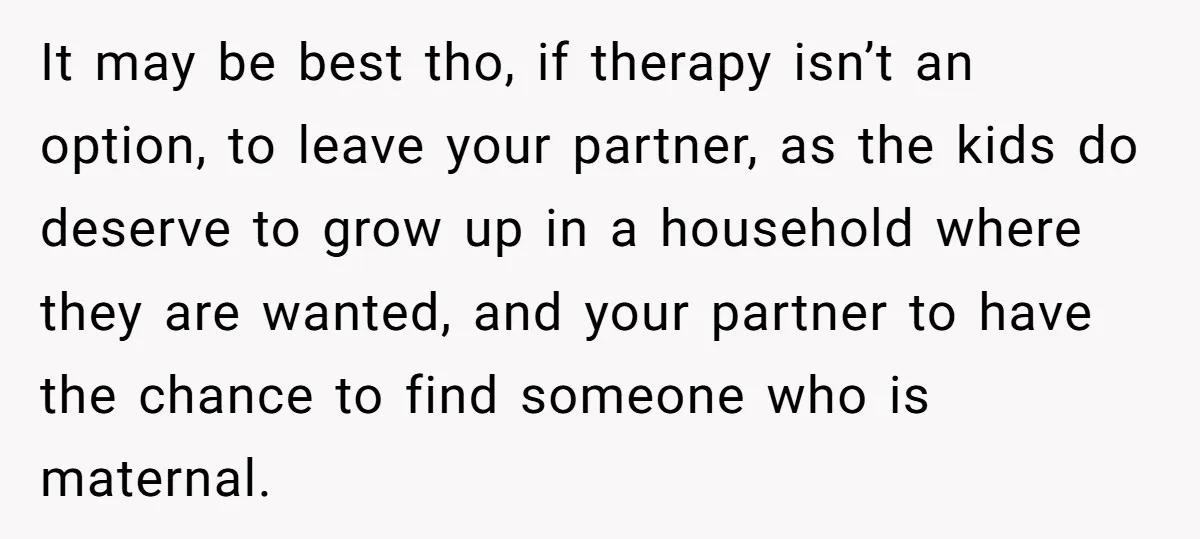 It may be best tho, if therapy isn’t an option, to leave your partner, as the kids do deserve to grow up in a household where they are wanted, and...
