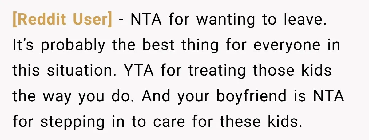 [Reddit User] − NTA for wanting to leave. It’s probably the best thing for everyone in this situation. YTA for treating those kids the way you do. And your boyfriend...
