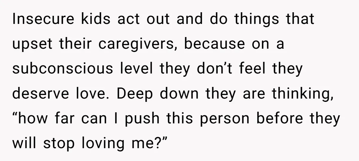 Insecure kids act out and do things that upset their caregivers, because on a subconscious level they don’t feel they deserve love. Deep down they are thinking, “how far can...