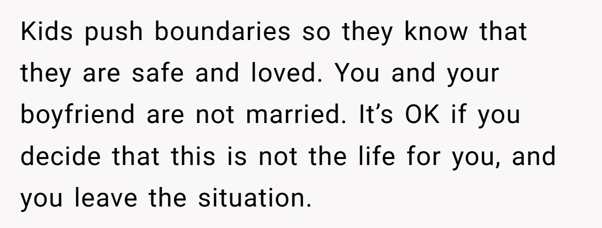 Kids push boundaries so they know that they are safe and loved. You and your boyfriend are not married. It’s OK if you decide that this is not the life...