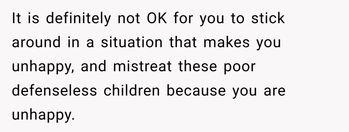 It is definitely not OK for you to stick around in a situation that makes you unhappy, and mistreat these poor defenseless children because you are unhappy.