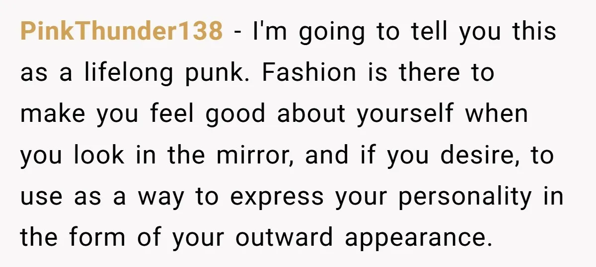 PinkThunder138 - I'm going to tell you this as a lifelong punk. Fashion is there to make you feel good about yourself when you look in the mirror, and if...