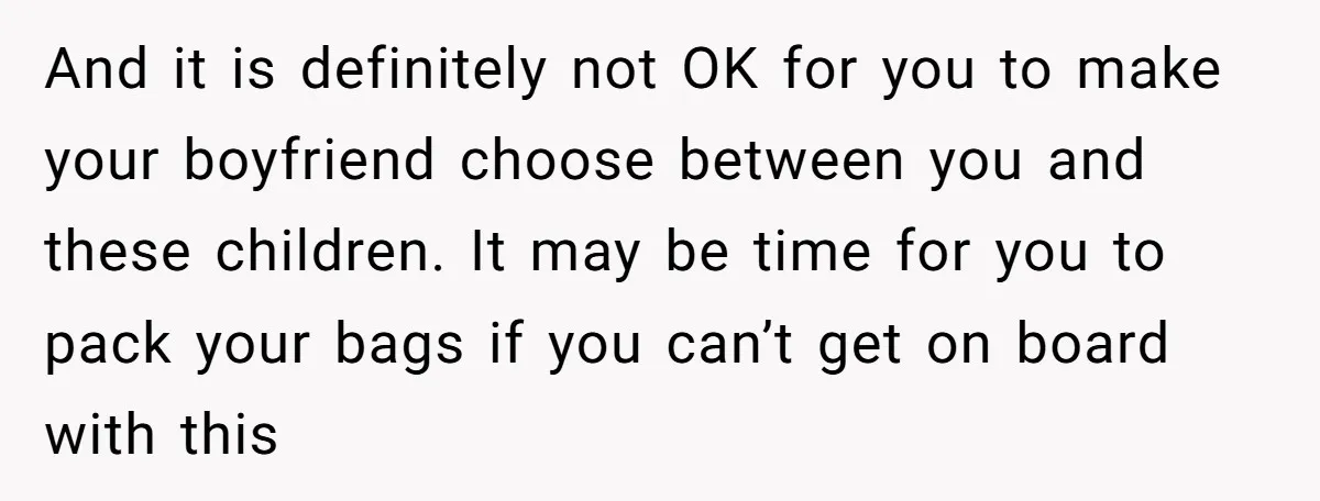And it is definitely not OK for you to make your boyfriend choose between you and these children. It may be time for you to pack your bags if you...