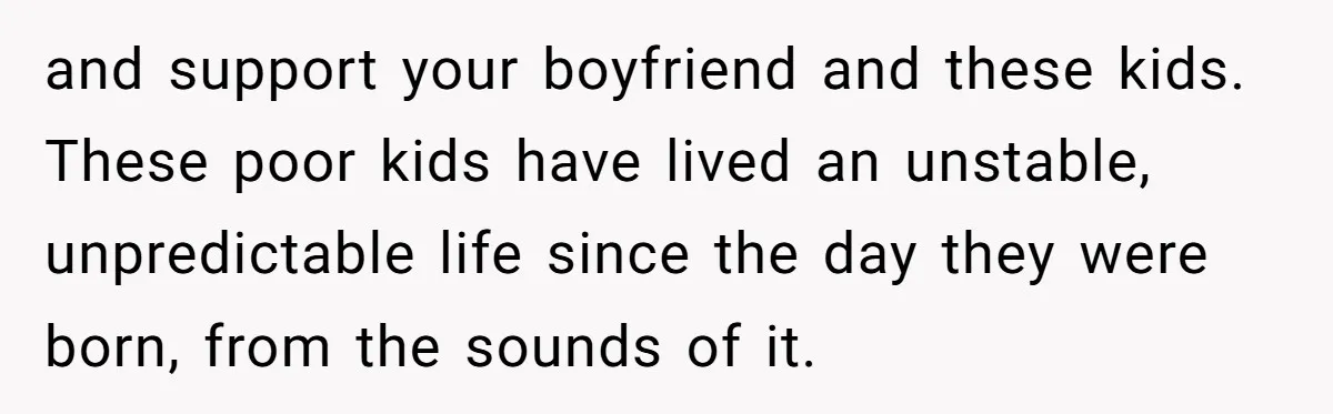 and support your boyfriend and these kids. These poor kids have lived an unstable, unpredictable life since the day they were born, from the sounds of it.