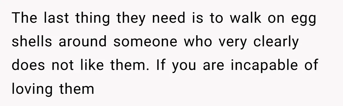 The last thing they need is to walk on egg shells around someone who very clearly does not like them. If you are incapable of loving them