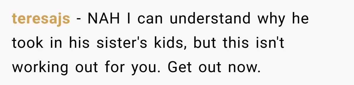 teresajs − NAH I can understand why he took in his sister's kids, but this isn't working out for you. Get out now.