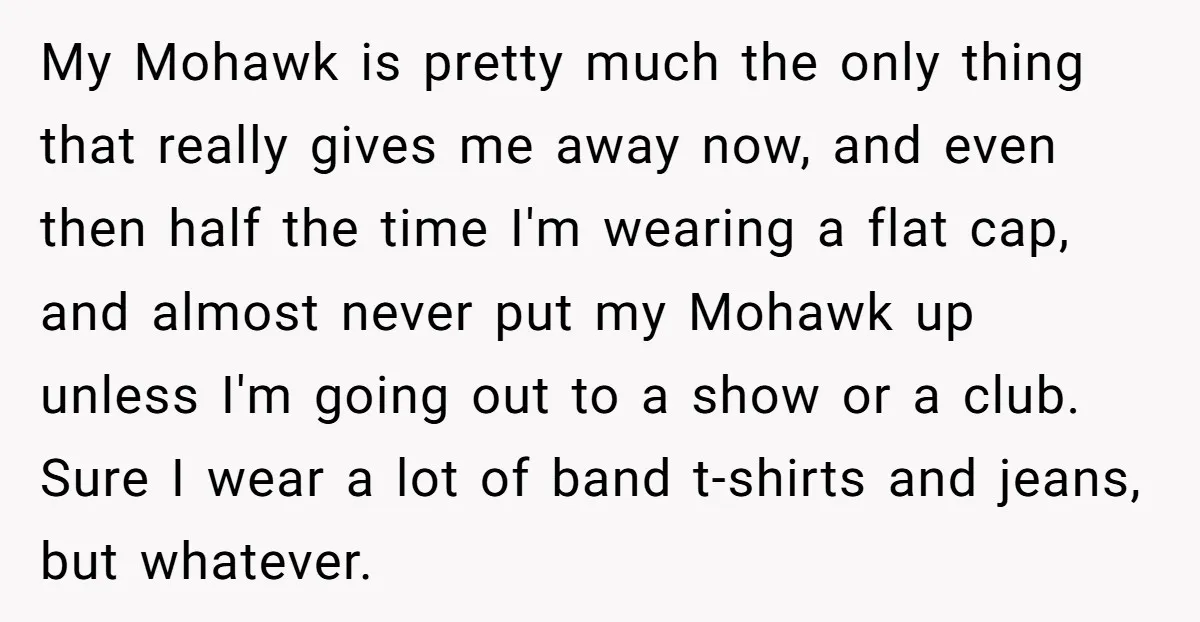 My Mohawk is pretty much the only thing that really gives me away now, and even then half the time I'm wearing a flat cap, and almost never put my...