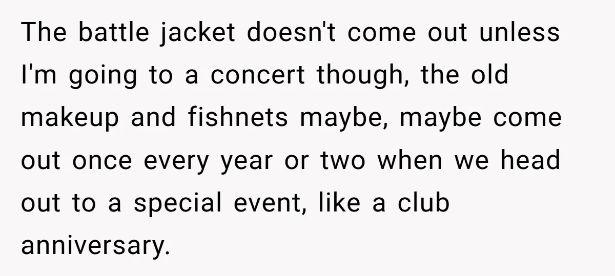 The battle jacket doesn't come out unless I'm going to a concert though, the old makeup and fishnets maybe, maybe come out once every year or two when we head...