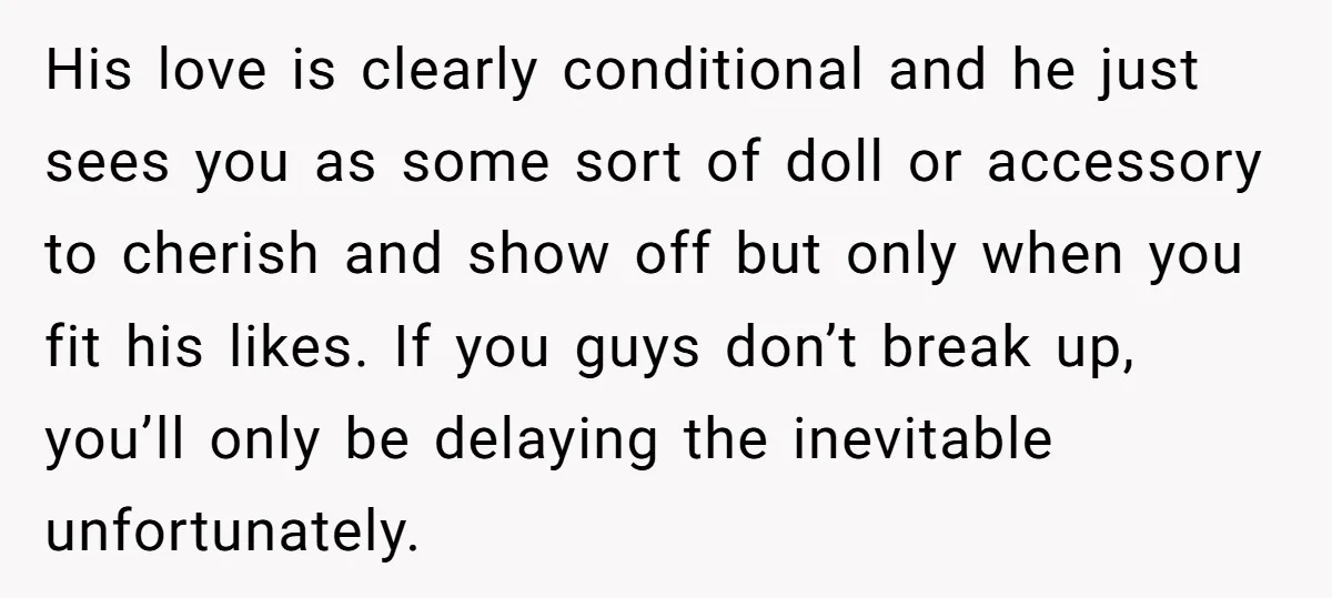 His love is clearly conditional and he just sees you as some sort of doll or accessory to cherish and show off but only when you fit his likes. If...