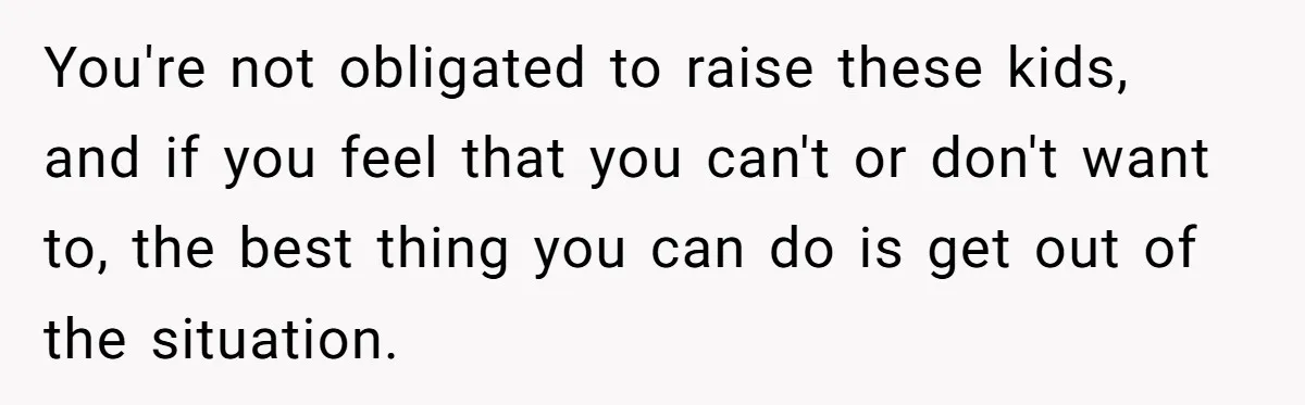 You're not obligated to raise these kids, and if you feel that you can't or don't want to, the best thing you can do is get out of the situation.