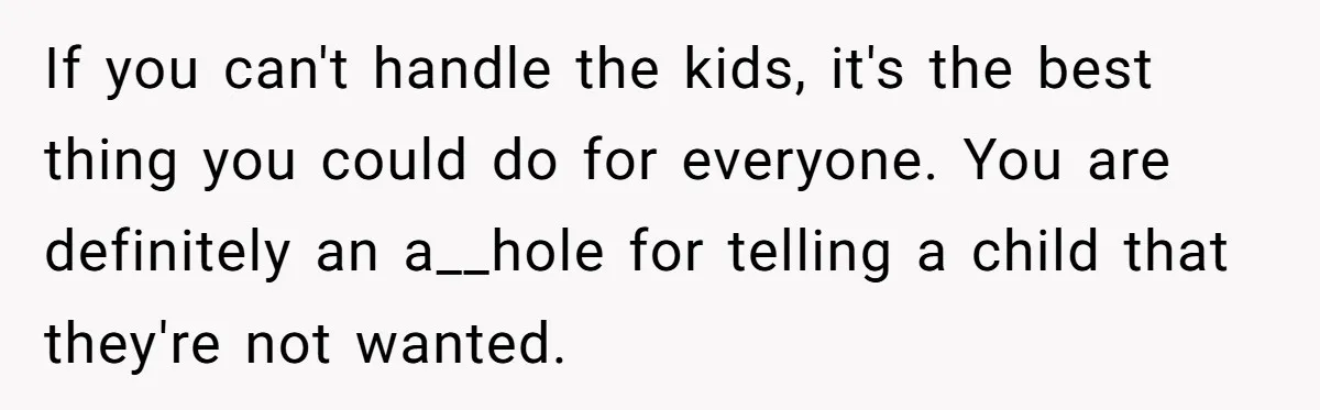 If you can't handle the kids, it's the best thing you could do for everyone. You are definitely an a__hole for telling a child that they're not wanted.