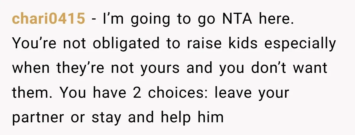 chari0415 − I’m going to go NTA here. You’re not obligated to raise kids especially when they’re not yours and you don’t want them. You have 2 choices: leave your...