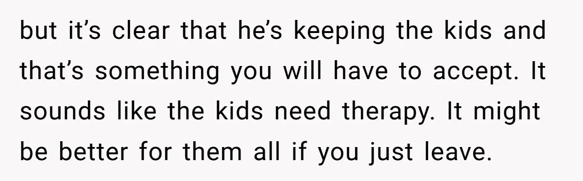 but it’s clear that he’s keeping the kids and that’s something you will have to accept. It sounds like the kids need therapy. It might be better for them all...