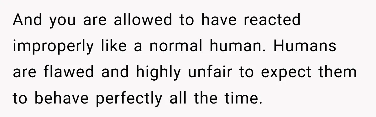 And you are allowed to have reacted improperly like a normal human. Humans are flawed and highly unfair to expect them to behave perfectly all the time.