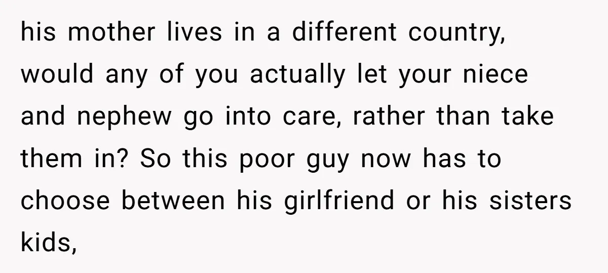 his mother lives in a different country, would any of you actually let your niece and nephew go into care, rather than take them in? So this poor guy now...