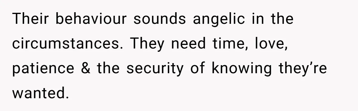Their behaviour sounds angelic in the circumstances. They need time, love, patience & the security of knowing they’re wanted.