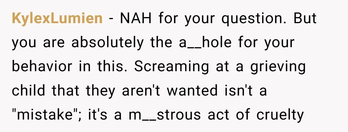 KylexLumien − NAH for your question. But you are absolutely the a__hole for your behavior in this. Screaming at a grieving child that they aren't wanted isn't a "mistake"; it's...