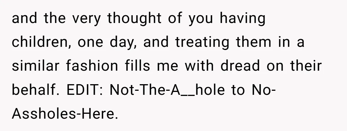 and the very thought of you having children, one day, and treating them in a similar fashion fills me with dread on their behalf. EDIT: Not-The-A__hole to No-Assholes-Here.