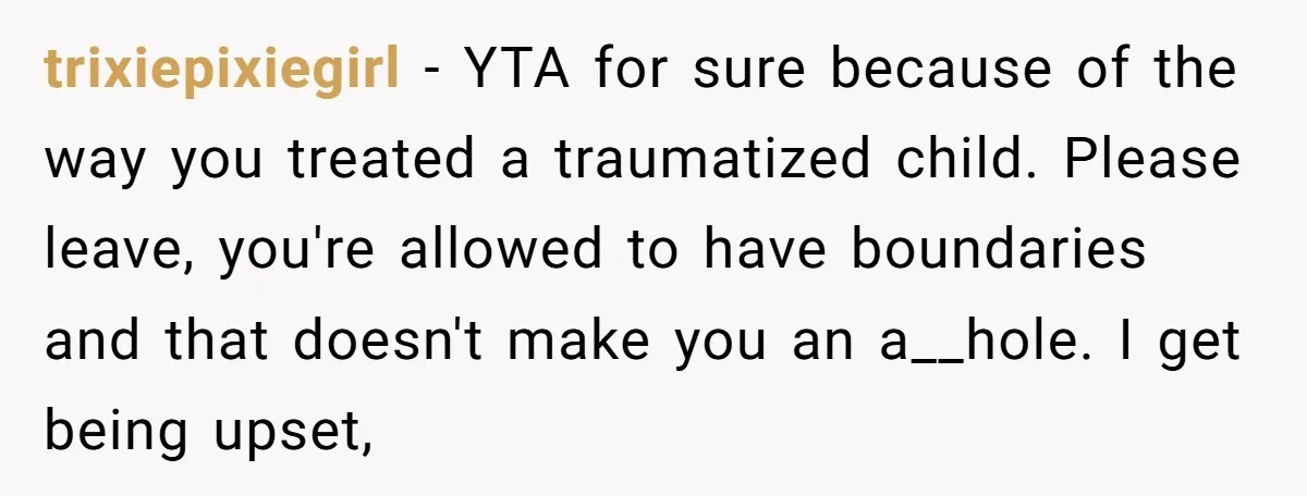 trixiepixiegirl − YTA for sure because of the way you treated a traumatized child. Please leave, you're allowed to have boundaries and that doesn't make you an a__hole. I get...