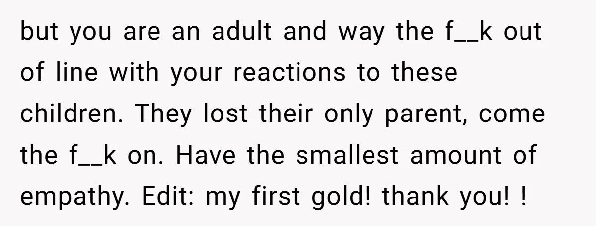 but you are an adult and way the f__k out of line with your reactions to these children. They lost their only parent, come the f__k on. Have the smallest...