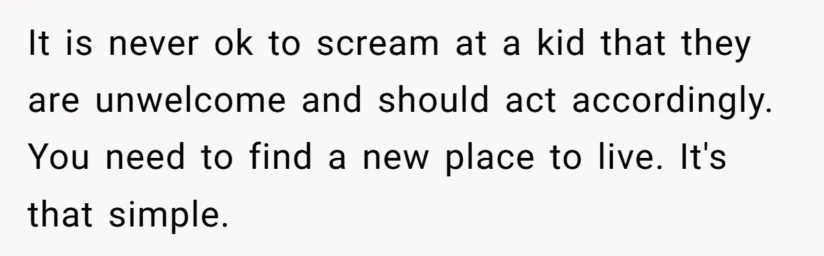 It is never ok to scream at a kid that they are unwelcome and should act accordingly. You need to find a new place to live. It's that simple.