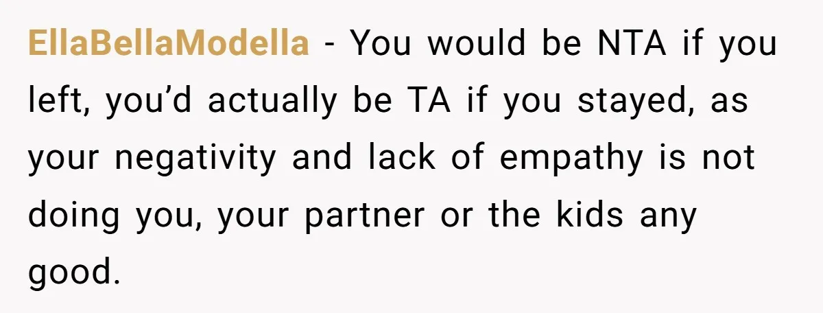 EllaBellaModella − You would be NTA if you left, you’d actually be TA if you stayed, as your negativity and lack of empathy is not doing you, your partner or...