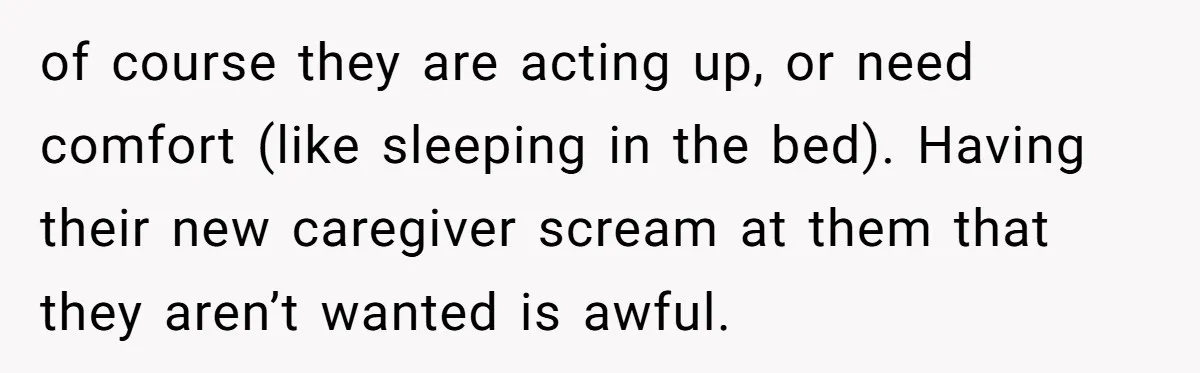 of course they are acting up, or need comfort (like sleeping in the bed). Having their new caregiver scream at them that they aren’t wanted is awful.