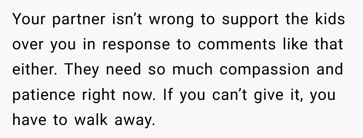 Your partner isn’t wrong to support the kids over you in response to comments like that either. They need so much compassion and patience right now. If you can’t give...
