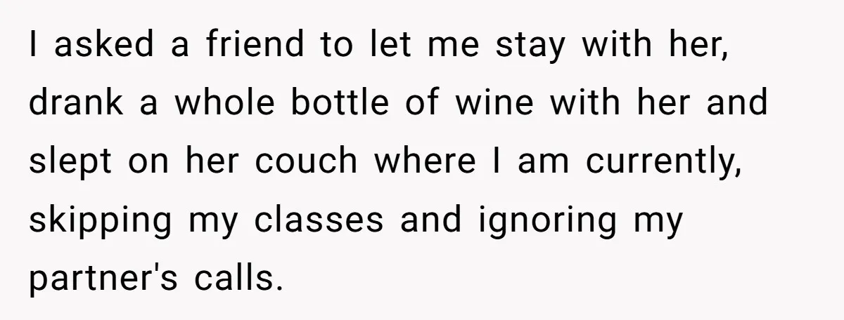 I asked a friend to let me stay with her, drank a whole bottle of wine with her and slept on her couch where I am currently, skipping my classes...