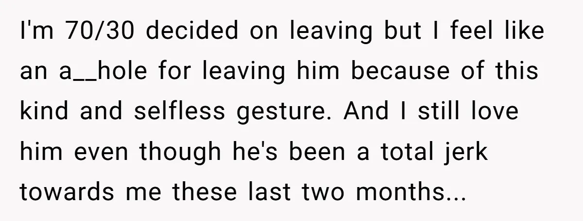 I'm 70/30 decided on leaving but I feel like an a__hole for leaving him because of this kind and selfless gesture. And I still love him even though he's been...