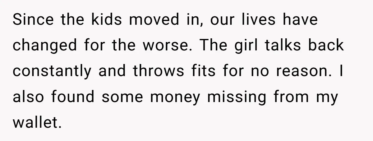 Since the kids moved in, our lives have changed for the worse. The girl talks back constantly and throws fits for no reason. I also found some money missing from...