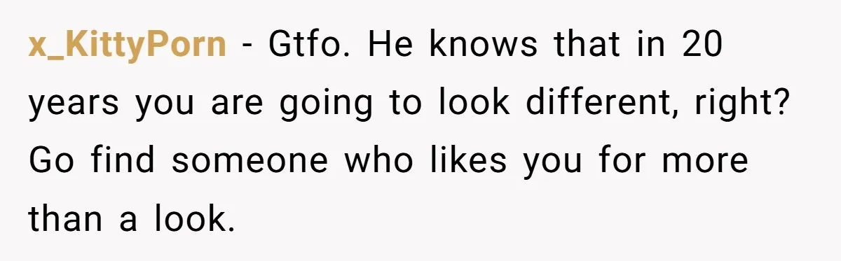 x_KittyPorn - Gtfo. He knows that in 20 years you are going to look different, right? Go find someone who likes you for more than a look.