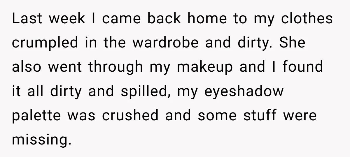 Last week I came back home to my clothes crumpled in the wardrobe and dirty. She also went through my makeup and I found it all dirty and spilled, my...