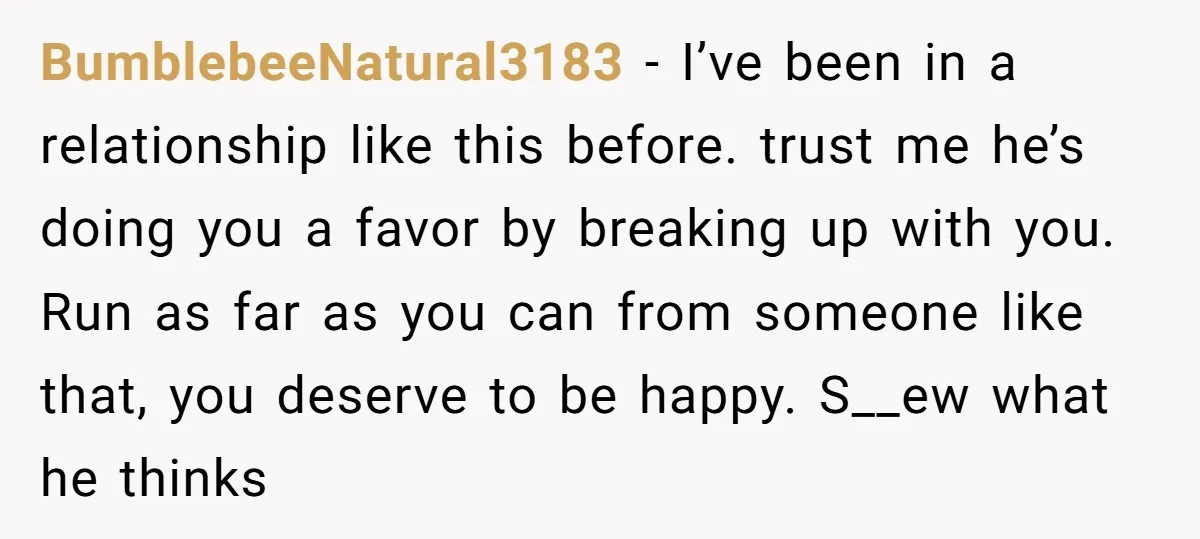 BumblebeeNatural3183 - I’ve been in a relationship like this before. trust me he’s doing you a favor by breaking up with you. Run as far as you can from someone...