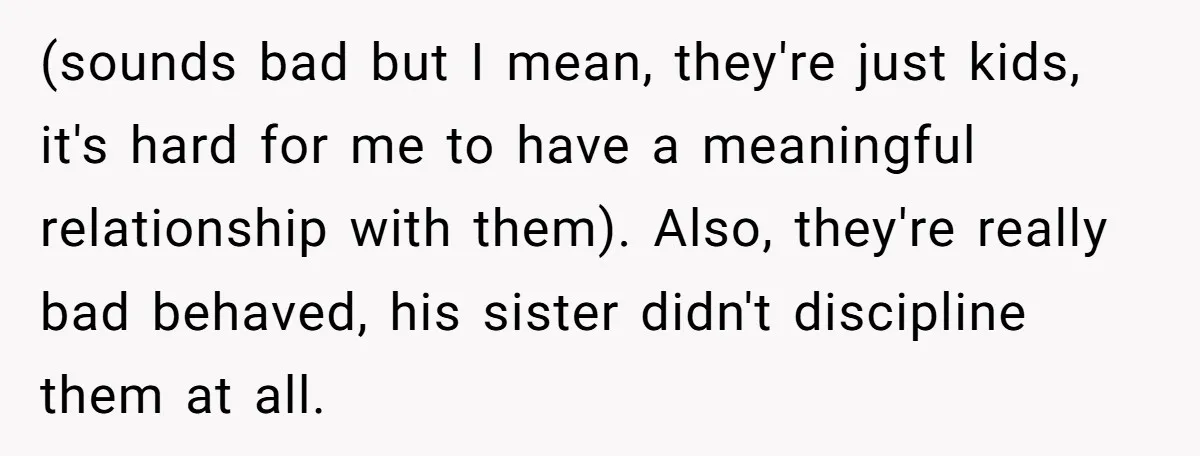 (sounds bad but I mean, they're just kids, it's hard for me to have a meaningful relationship with them). Also, they're really bad behaved, his sister didn't discipline them at...