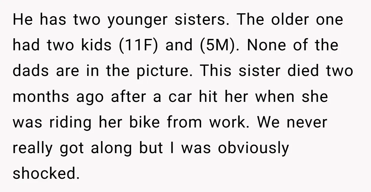 He has two younger sisters. The older one had two kids (11F) and (5M). None of the dads are in the picture. This sister died two months ago after a...