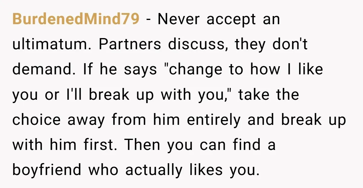 BurdenedMind79 - Never accept an ultimatum. Partners discuss, they don't demand. If he says "change to how I like you or I'll break up with you," take the choice away...