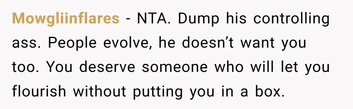 Mowgliinflares - NTA. Dump his controlling ass. People evolve, he doesn’t want you too. You deserve someone who will let you flourish without putting you in a box.