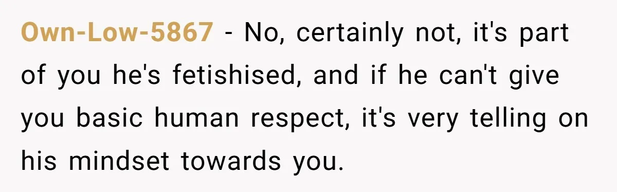Own-Low-5867 - No, certainly not, it's part of you he's fetishised, and if he can't give you basic human respect, it's very telling on his mindset towards you.