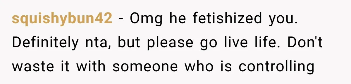 squishybun42 - Omg he fetishized you. Definitely nta, but please go live life. Don't waste it with someone who is controlling