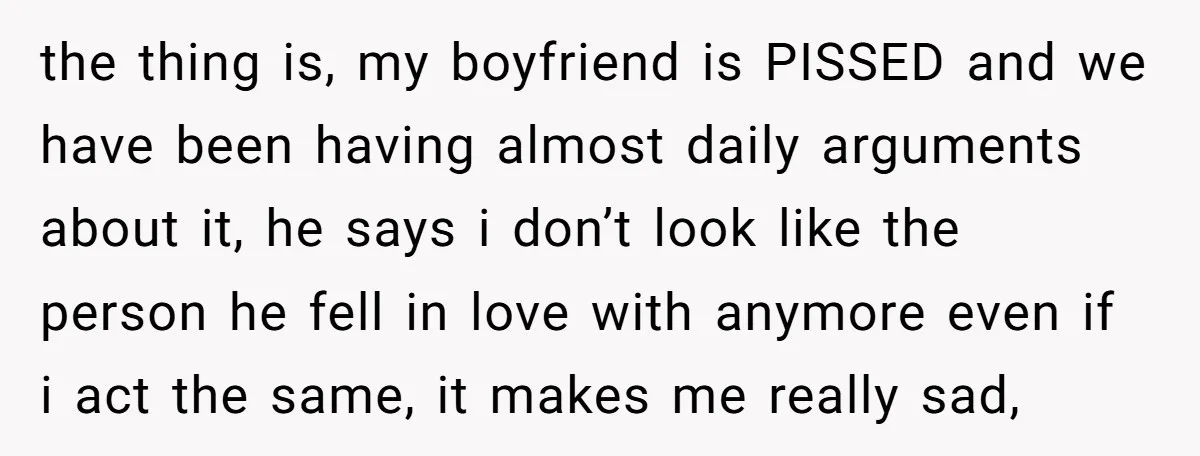 the thing is, my boyfriend is PISSED and we have been having almost daily arguments about it, he says i don’t look like the person he fell in love with...