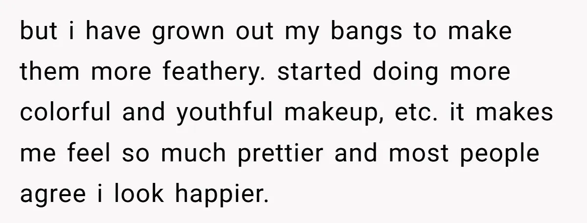 but i have grown out my bangs to make them more feathery. started doing more colorful and youthful makeup, etc. it makes me feel so much prettier and most people...