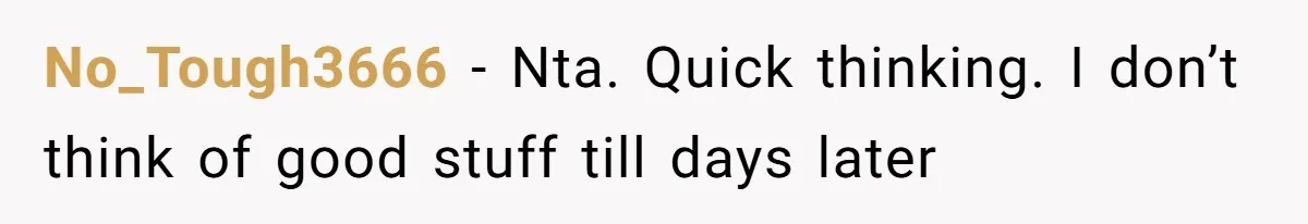 No_Tough3666 − Nta. Quick thinking. I don’t think of good stuff till days later