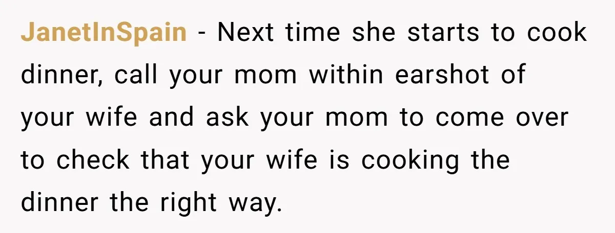 JanetInSpain − Next time she starts to cook dinner, call your mom within earshot of your wife and ask your mom to come over to check that your wife is...