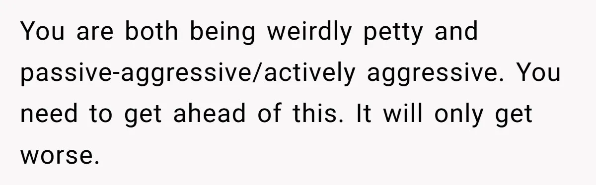 You are both being weirdly petty and passive-aggressive/actively aggressive. You need to get ahead of this. It will only get worse.