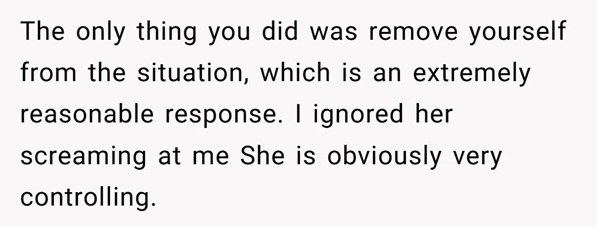 The only thing you did was remove yourself from the situation, which is an extremely reasonable response. I ignored her screaming at me She is obviously very controlling.