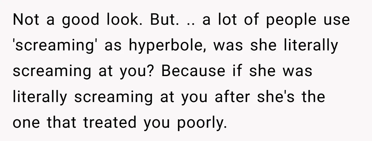 Not a good look. But. .. a lot of people use 'screaming' as hyperbole, was she literally screaming at you? Because if she was literally screaming at you after she's...