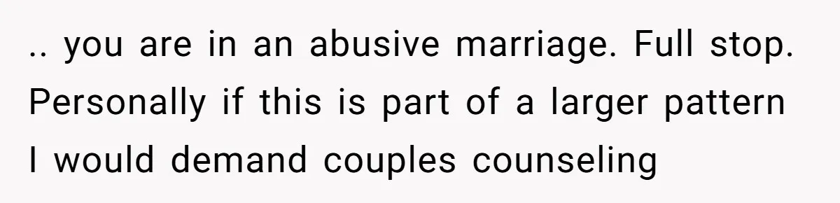 .. you are in an abusive marriage. Full stop. Personally if this is part of a larger pattern I would demand couples counseling