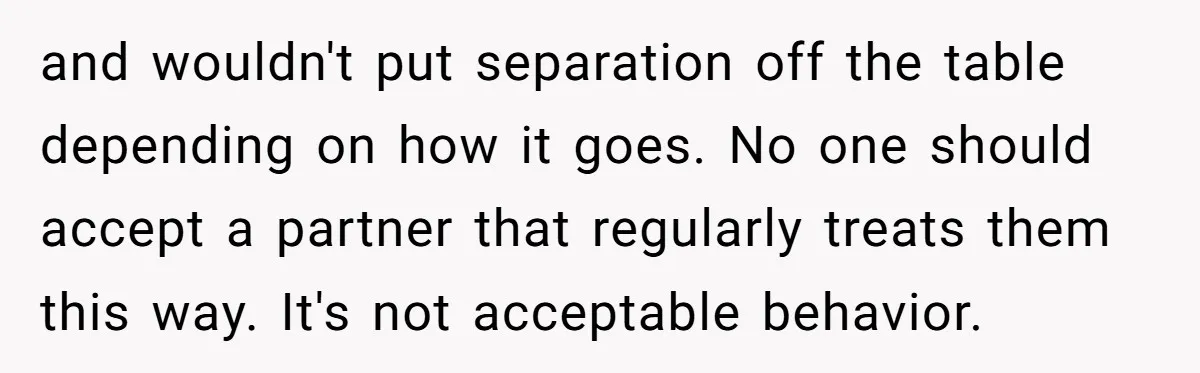 and wouldn't put separation off the table depending on how it goes. No one should accept a partner that regularly treats them this way. It's not acceptable behavior.